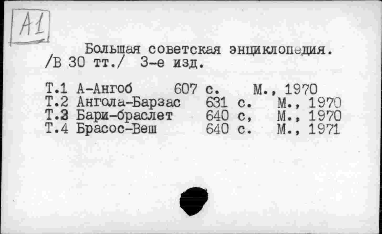 ﻿Большая советская энциклопедия.
/В 30 тт./ 3-є изд.
Т.1 А-Ангоб 607 с. М., 1970
Т.2 Ангола-Барзас	631	с.	М.,	1970
Т.З Бари-браслет	640	с,	М.,	1970
Т.4 Брасос-Веш	640	с.	М.»	1971